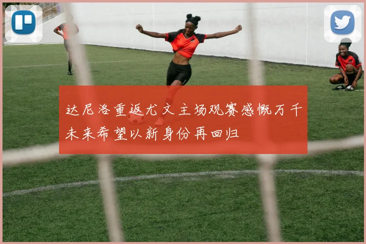 达尼洛重返尤文主场观赛感慨万千未来希望以新身份再回归