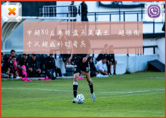 中超80后老将盘点吴曦王燊超领衔于汉超成补时奇兵
