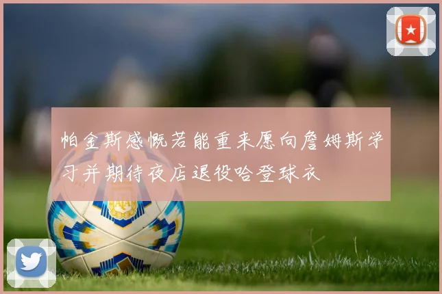 帕金斯感慨若能重来愿向詹姆斯学习并期待夜店退役哈登球衣