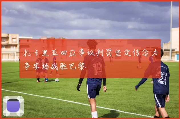 扎卡里亚回应争议判罚坚定信念力争客场战胜巴黎