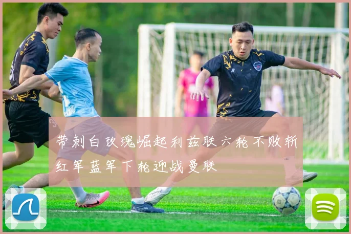 带刺白玫瑰崛起利兹联六轮不败斩红军蓝军下轮迎战曼联