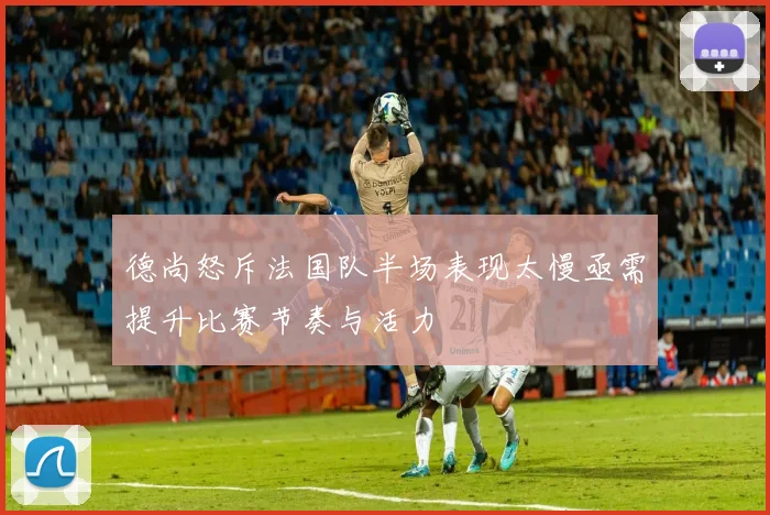 德尚怒斥法国队半场表现太慢亟需提升比赛节奏与活力