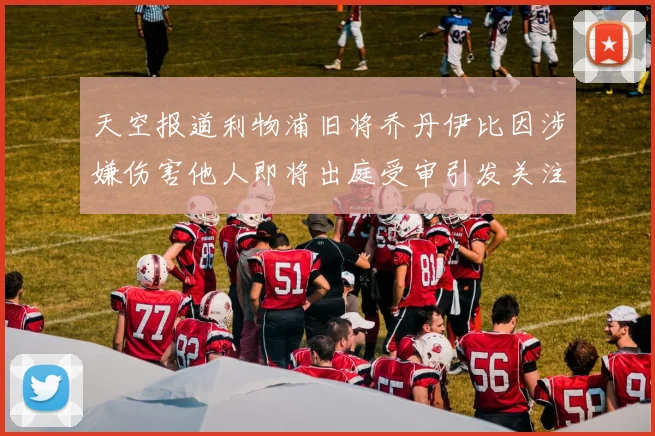 天空报道利物浦旧将乔丹伊比因涉嫌伤害他人即将出庭受审引发关注