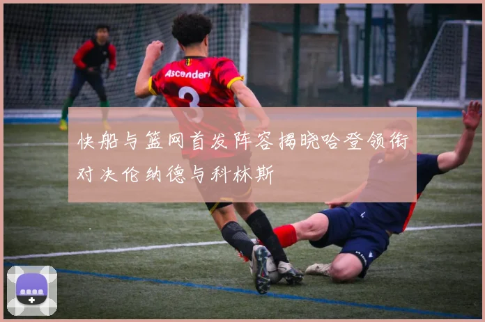 快船与篮网首发阵容揭晓哈登领衔对决伦纳德与科林斯