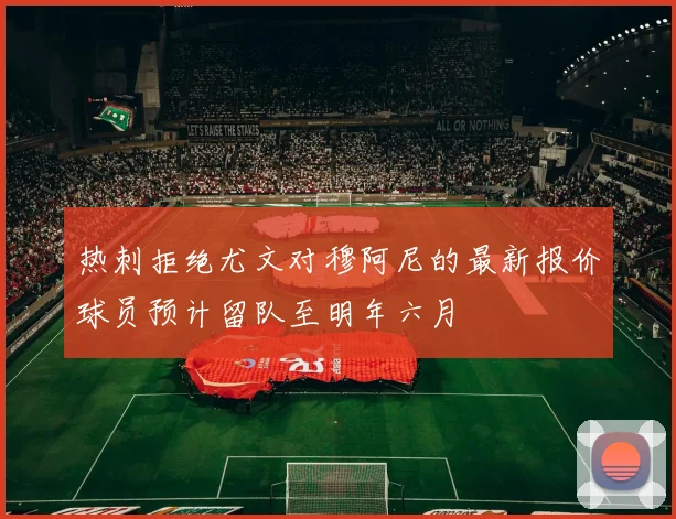 热刺拒绝尤文对穆阿尼的最新报价球员预计留队至明年六月