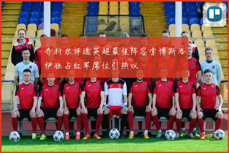 乔科尔评选英超最佳阵容索博斯洛伊独占红军席位引热议