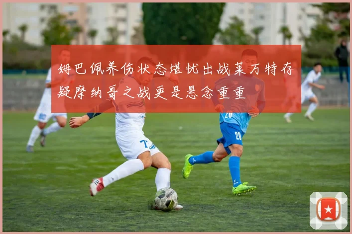 姆巴佩养伤状态堪忧出战莱万特存疑摩纳哥之战更是悬念重重