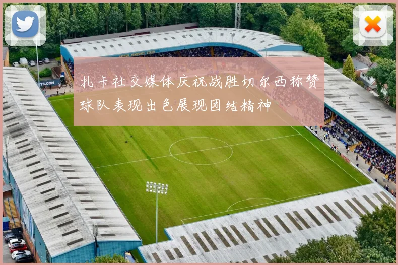 扎卡社交媒体庆祝战胜切尔西称赞球队表现出色展现团结精神