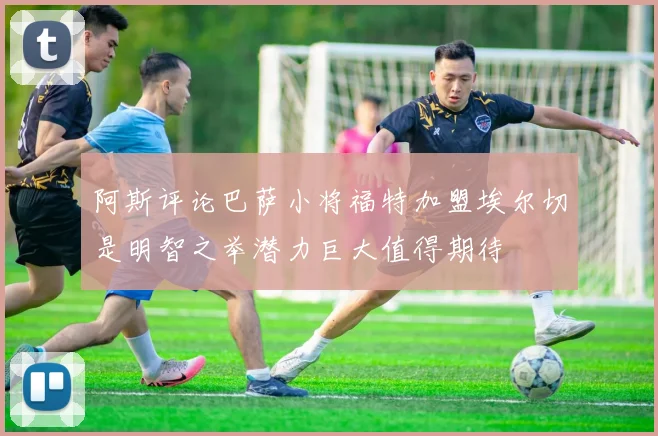阿斯评论巴萨小将福特加盟埃尔切是明智之举潜力巨大值得期待