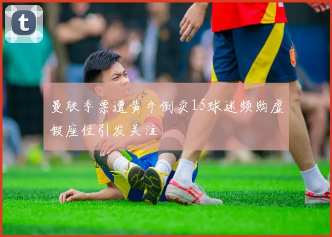 曼联季票遭黄牛倒卖15球迷频购虚假座位引发关注