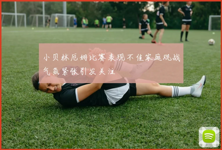 小贝林厄姆比赛表现不佳家庭观战气氛紧张引发关注