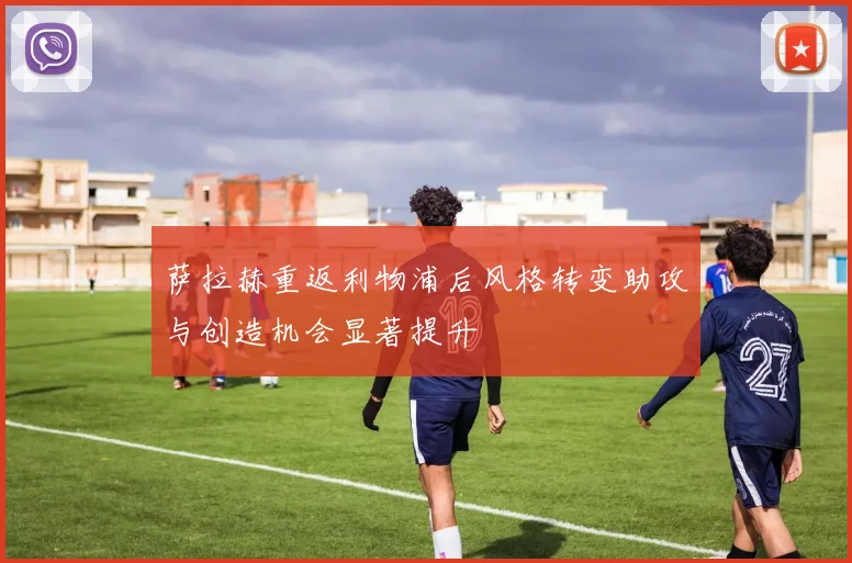萨拉赫重返利物浦后风格转变助攻与创造机会显著提升
