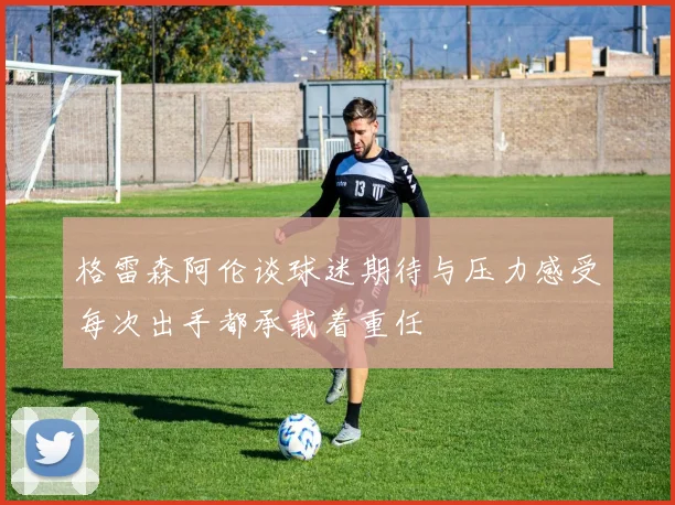 格雷森阿伦谈球迷期待与压力感受每次出手都承载着重任