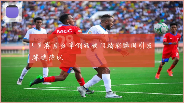 C罗赛后分享倒钩破门精彩瞬间引发球迷热议