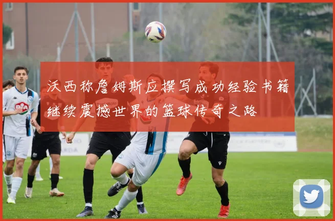 沃西称詹姆斯应撰写成功经验书籍继续震撼世界的篮球传奇之路