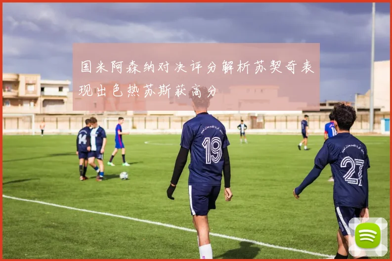 国米阿森纳对决评分解析苏契奇表现出色热苏斯获高分