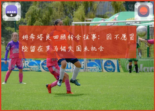 姆希塔良回顾转会往事：因不愿冒险留在罗马错失国米机会