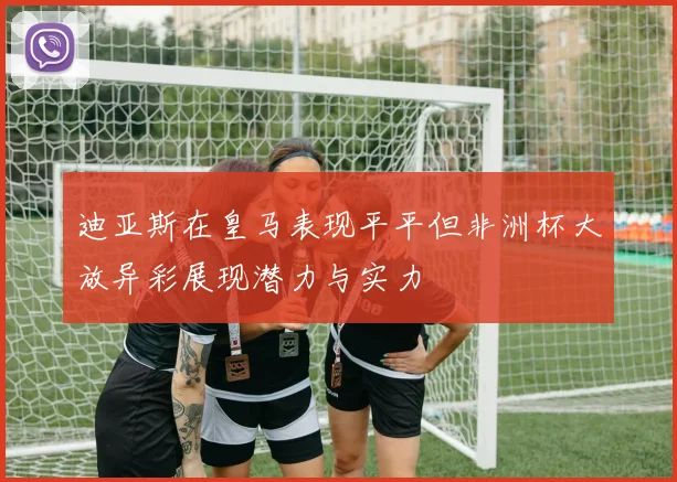 迪亚斯在皇马表现平平但非洲杯大放异彩展现潜力与实力
