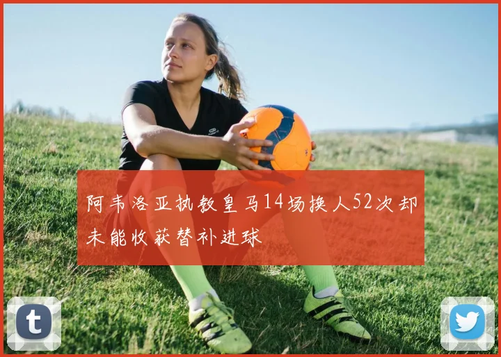 阿韦洛亚执教皇马14场换人52次却未能收获替补进球
