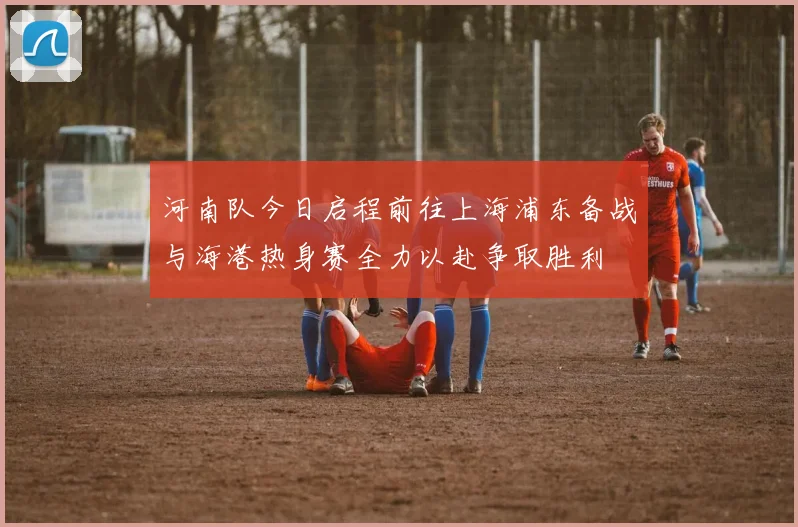 河南队今日启程前往上海浦东备战与海港热身赛全力以赴争取胜利