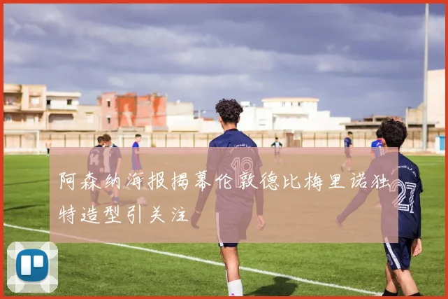 阿森纳海报揭幕伦敦德比梅里诺独特造型引关注