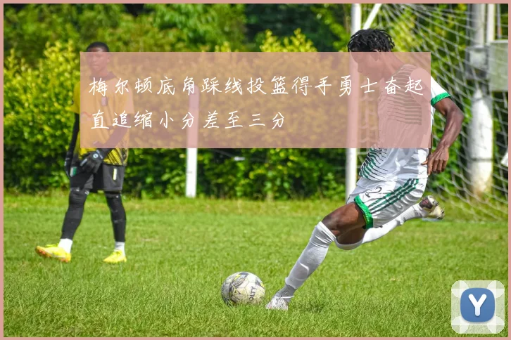梅尔顿底角踩线投篮得手勇士奋起直追缩小分差至三分