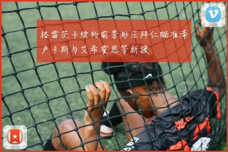 格雷茨卡续约前景渺茫拜仁瞄准泽卢卡斯与艾希霍恩等新援