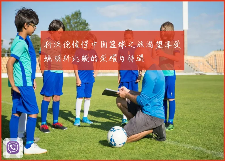 科沃德憧憬中国篮球之旅渴望享受姚明科比般的荣耀与待遇