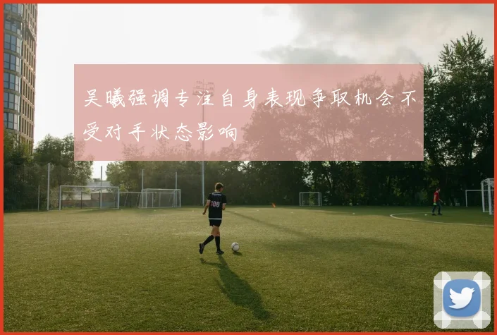 吴曦强调专注自身表现争取机会不受对手状态影响