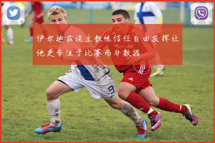 伊尔迪兹谈主教练信任自由发挥让他更专注于比赛而非数据
