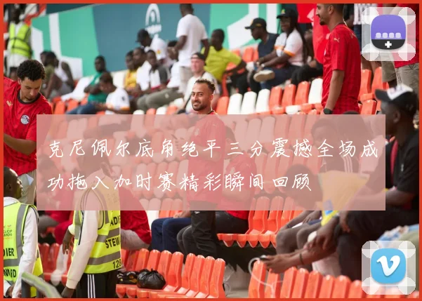 克尼佩尔底角绝平三分震撼全场成功拖入加时赛精彩瞬间回顾