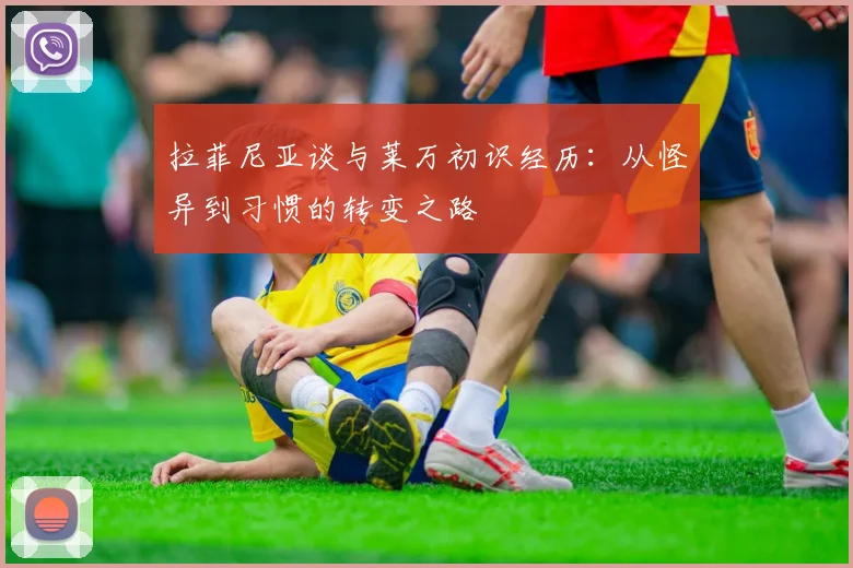 拉菲尼亚谈与莱万初识经历：从怪异到习惯的转变之路
