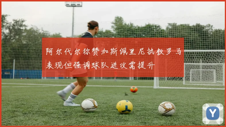 阿尔代尔称赞加斯佩里尼执教罗马表现但强调球队进攻需提升