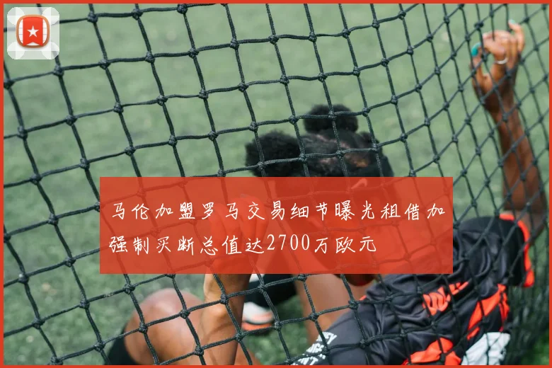 马伦加盟罗马交易细节曝光租借加强制买断总值达2700万欧元