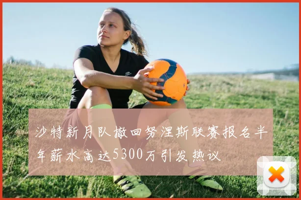 沙特新月队撤回努涅斯联赛报名半年薪水高达5300万引发热议