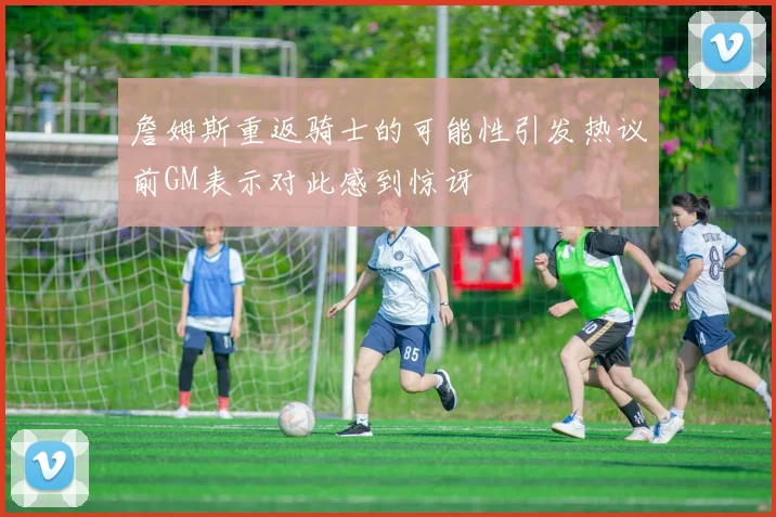 詹姆斯重返骑士的可能性引发热议前GM表示对此感到惊讶