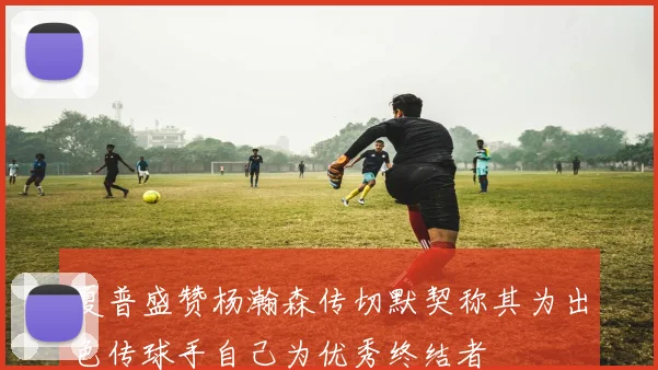 夏普盛赞杨瀚森传切默契称其为出色传球手自己为优秀终结者