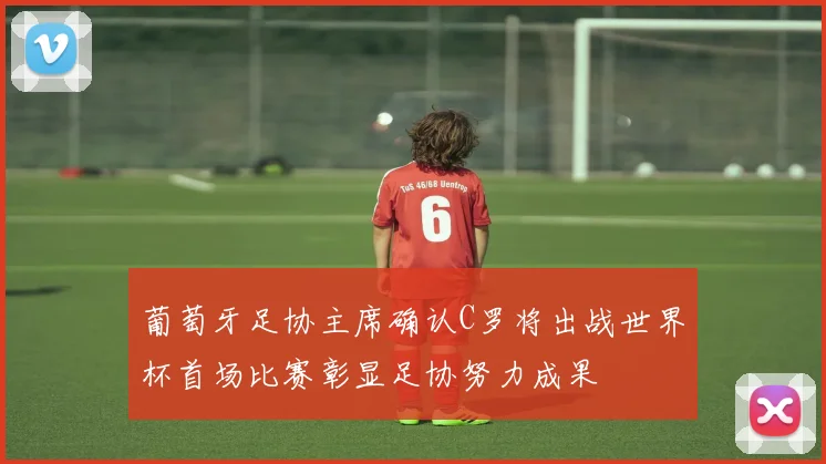 葡萄牙足协主席确认C罗将出战世界杯首场比赛彰显足协努力成果