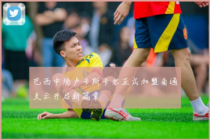巴西中场卢卡斯卡尔正式加盟南通支云开启新篇章
