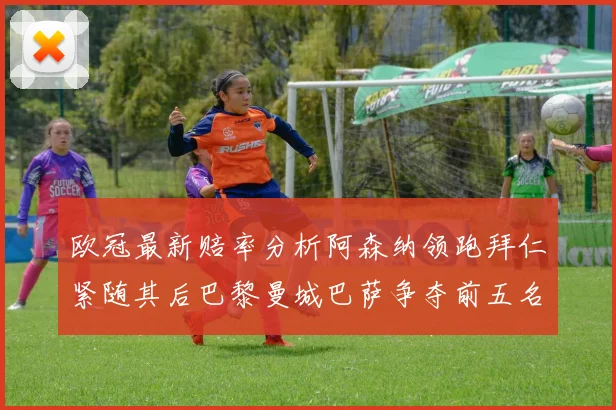欧冠最新赔率分析阿森纳领跑拜仁紧随其后巴黎曼城巴萨争夺前五名