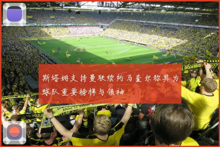 斯塔姆支持曼联续约马奎尔称其为球队重要榜样与领袖