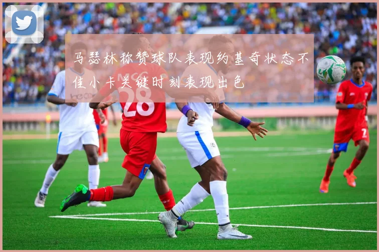 马瑟林称赞球队表现约基奇状态不佳小卡关键时刻表现出色